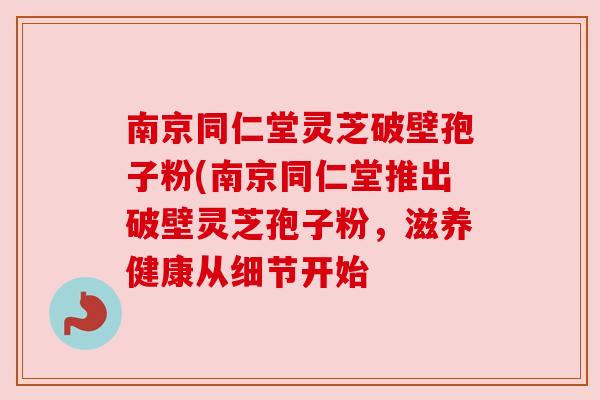 南京同仁堂灵芝破壁孢子粉(南京同仁堂推出破壁灵芝孢子粉,滋养健康从细节开始 南京同仁堂灵芝破壁孢子粉(南京同仁堂推出破壁灵芝孢子粉,滋养健康从细节开始