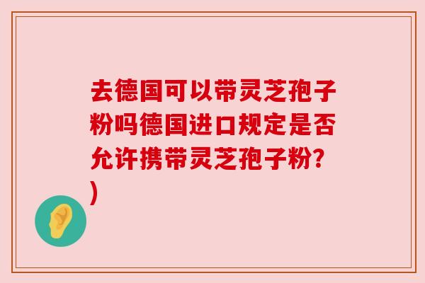 去德国可以带灵芝孢子粉吗德国进口规定是否允许携带灵芝孢子粉？)