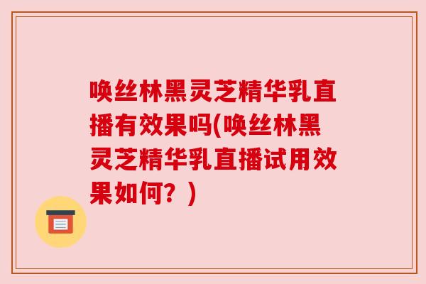 唤丝林黑灵芝精华乳直播有效果吗(唤丝林黑灵芝精华乳直播试用效果如何？)