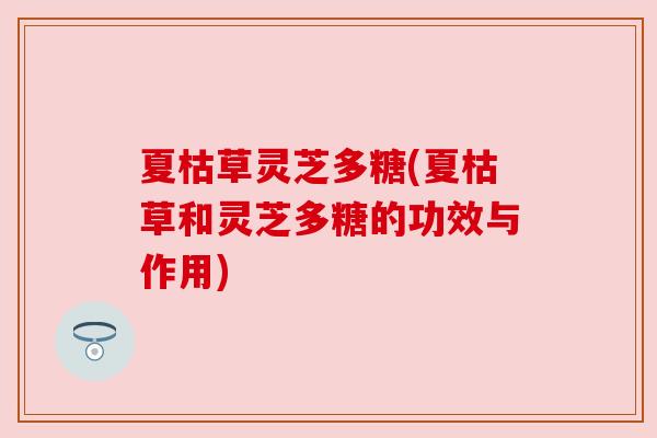 夏枯草灵芝多糖(夏枯草和灵芝多糖的功效与作用) 夏枯草灵芝多糖(夏枯草和灵芝多糖的功效与作用)