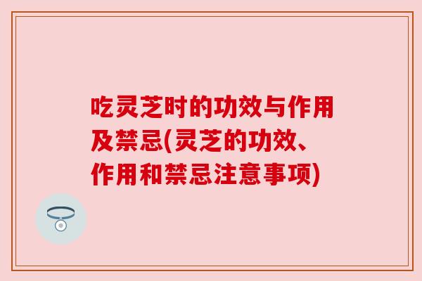 吃灵芝时的功效与作用及禁忌(灵芝的功效、作用和禁忌注意事项)