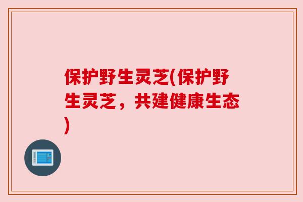 保护野生灵芝(保护野生灵芝,共建健康生态) 保护野生灵芝(保护野生灵芝,共建健康生态)