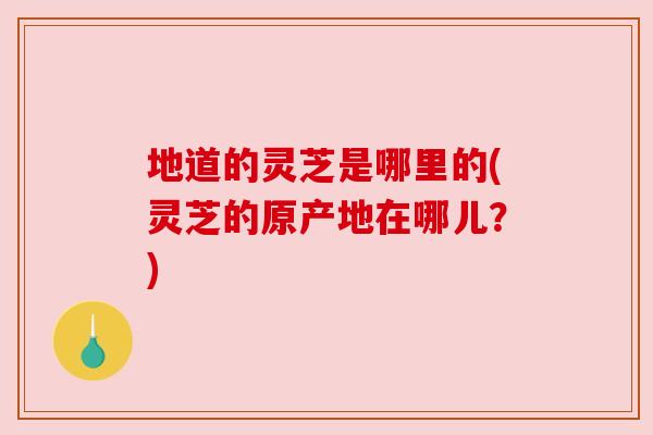地道的灵芝是哪里的(灵芝的原产地在哪儿?) 地道的灵芝是哪里的(灵芝的原产地在哪儿?)