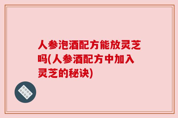 人参泡酒配方能放灵芝吗(人参酒配方中加入灵芝的秘诀) 人参泡酒配方能放灵芝吗(人参酒配方中加入灵芝的秘诀)