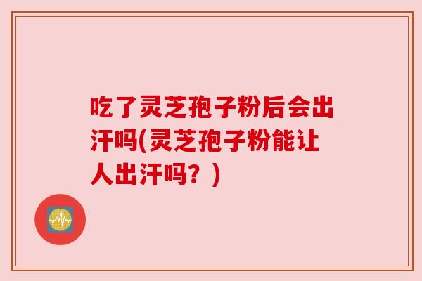 吃了灵芝孢子粉后会出汗吗(灵芝孢子粉能让人出汗吗？)