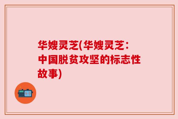 华嫂灵芝(华嫂灵芝:中国脱贫攻坚的标志性故事) 华嫂灵芝(华嫂灵芝:中国脱贫攻坚的标志性故事)