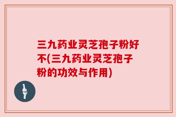 三九药业灵芝孢子粉好不(三九药业灵芝孢子粉的功效与作用) 三九药业灵芝孢子粉好不(三九药业灵芝孢子粉的功效与作用)