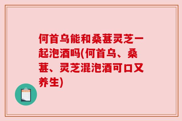 何首乌能和桑葚灵芝一起泡酒吗(何首乌、桑葚、灵芝混泡酒可口又养生) 何首乌能和桑葚灵芝一起泡酒吗(何首乌、桑葚、灵芝混泡酒可口又养生)