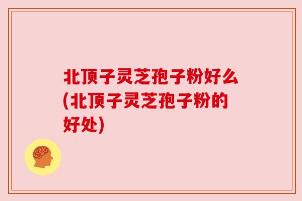 北顶子灵芝孢子粉好么(北顶子灵芝孢子粉的好处)