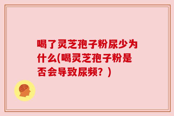 喝了灵芝孢子粉尿少为什么(喝灵芝孢子粉是否会导致尿频?) 喝了灵芝孢子粉尿少为什么(喝灵芝孢子粉是否会导致尿频?)