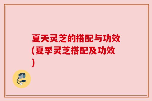 夏天灵芝的搭配与功效(夏季灵芝搭配及功效)