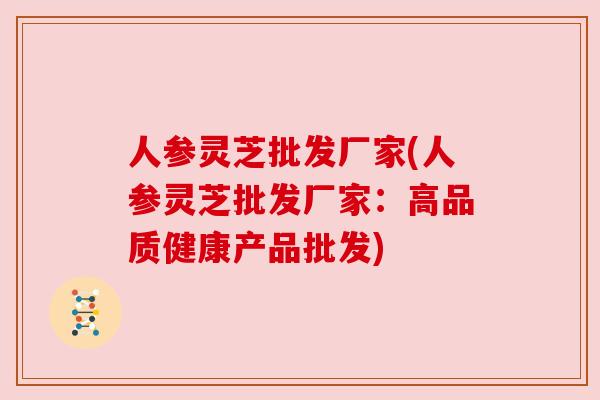 人参灵芝批发厂家(人参灵芝批发厂家:高品质健康产品批发) 人参灵芝批发厂家(人参灵芝批发厂家:高品质健康产品批发)