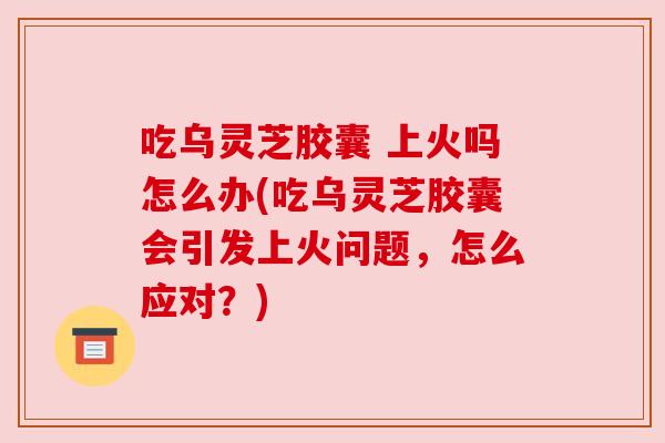 吃乌灵芝胶囊 上火吗怎么办(吃乌灵芝胶囊会引发上火问题，怎么应对？)