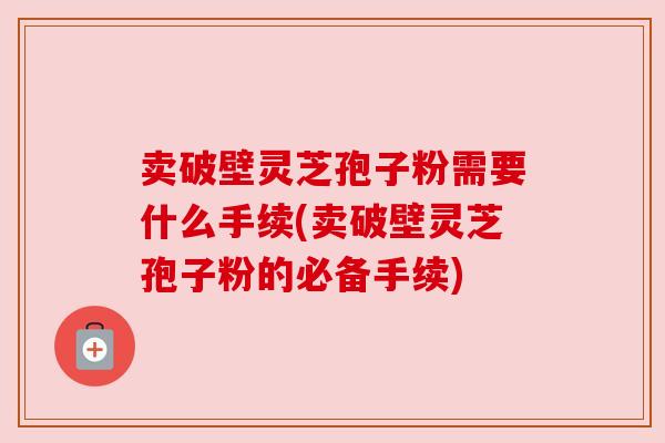 卖破壁灵芝孢子粉需要什么手续(卖破壁灵芝孢子粉的必备手续) 卖破壁灵芝孢子粉需要什么手续(卖破壁灵芝孢子粉的必备手续)