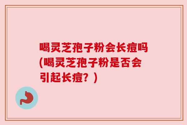 喝灵芝孢子粉会长痘吗(喝灵芝孢子粉是否会引起长痘?) 喝灵芝孢子粉会长痘吗(喝灵芝孢子粉是否会引起长痘?)