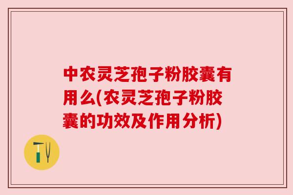 中农灵芝孢子粉胶囊有用么(农灵芝孢子粉胶囊的功效及作用分析)