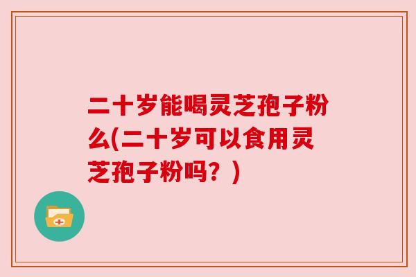二十岁能喝灵芝孢子粉么(二十岁可以食用灵芝孢子粉吗？)