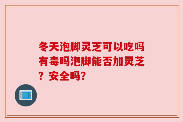 冬天泡脚灵芝可以吃吗有毒吗泡脚能否加灵芝?安全吗? 冬天泡脚灵芝可以吃吗有毒吗泡脚能否加灵芝?安全吗?