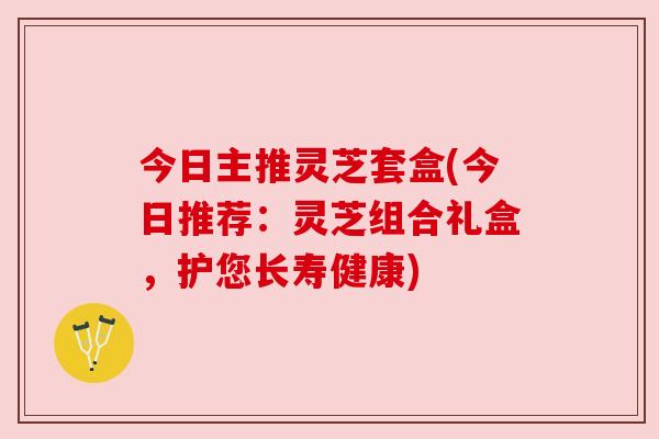 今日主推灵芝套盒(今日推荐:灵芝组合礼盒,护您长寿健康) 今日主推灵芝套盒(今日推荐:灵芝组合礼盒,护您长寿健康)