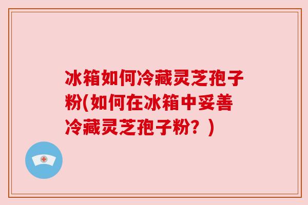 冰箱如何冷藏灵芝孢子粉(如何在冰箱中妥善冷藏灵芝孢子粉?) 冰箱如何冷藏灵芝孢子粉(如何在冰箱中妥善冷藏灵芝孢子粉?)