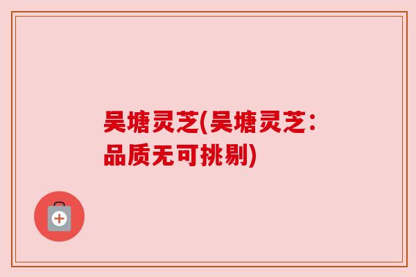 吴塘灵芝(吴塘灵芝：品质无可挑剔)