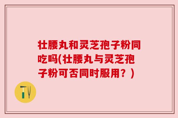 壮腰丸和灵芝孢子粉同吃吗(壮腰丸与灵芝孢子粉可否同时服用？)