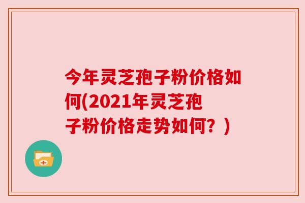 今年灵芝孢子粉价格如何(2021年灵芝孢子粉价格走势如何?) 今年灵芝孢子粉价格如何(2021年灵芝孢子粉价格走势如何?)