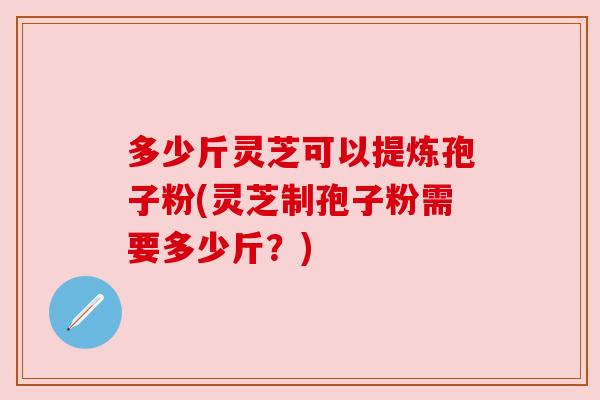 多少斤灵芝可以提炼孢子粉(灵芝制孢子粉需要多少斤?) 多少斤灵芝可以提炼孢子粉(灵芝制孢子粉需要多少斤?)