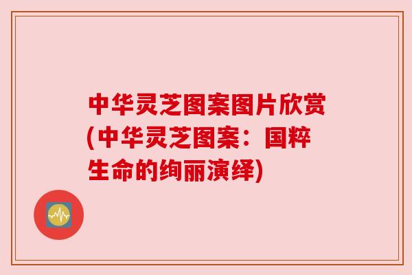 中华灵芝图案图片欣赏(中华灵芝图案：国粹生命的绚丽演绎)