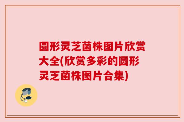 圆形灵芝菌株图片欣赏大全(欣赏多彩的圆形灵芝菌株图片合集) 圆形灵芝菌株图片欣赏大全(欣赏多彩的圆形灵芝菌株图片合集)