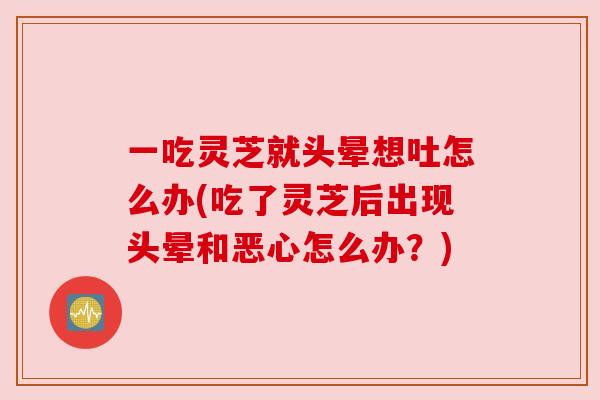 一吃灵芝就头晕想吐怎么办(吃了灵芝后出现头晕和恶心怎么办?) 一吃灵芝就头晕想吐怎么办(吃了灵芝后出现头晕和恶心怎么办?)