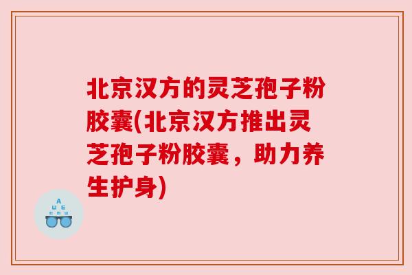 北京汉方的灵芝孢子粉胶囊(北京汉方推出灵芝孢子粉胶囊,助力养生护身) 北京汉方的灵芝孢子粉胶囊(北京汉方推出灵芝孢子粉胶囊,助力养生护身)