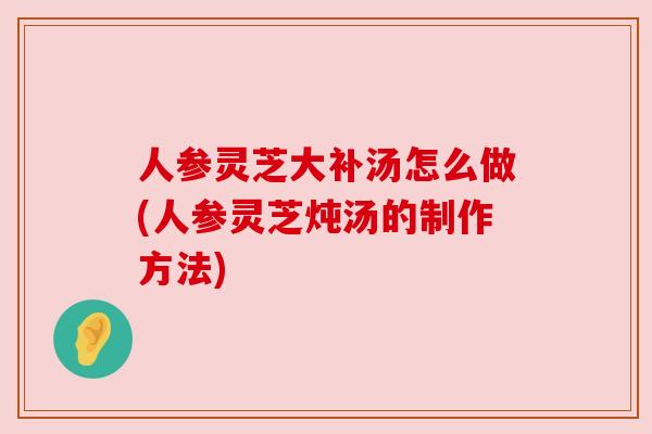 人参灵芝大补汤怎么做(人参灵芝炖汤的制作方法)