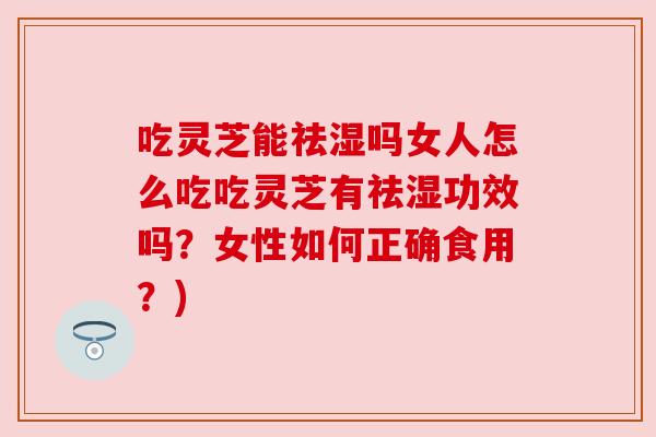 吃灵芝能祛湿吗女人怎么吃吃灵芝有祛湿功效吗?女性如何正确食用?) 吃灵芝能祛湿吗女人怎么吃吃灵芝有祛湿功效吗?女性如何正确食用?)