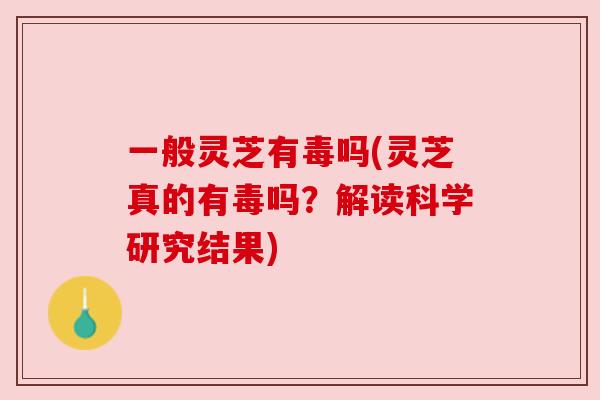 一般灵芝有毒吗(灵芝真的有毒吗?解读科学研究结果) 一般灵芝有毒吗(灵芝真的有毒吗?解读科学研究结果)