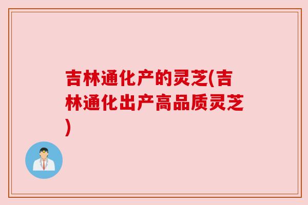 吉林通化产的灵芝(吉林通化出产高品质灵芝) 吉林通化产的灵芝(吉林通化出产高品质灵芝)