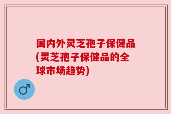 国内外灵芝孢子保健品(灵芝孢子保健品的全球市场趋势) 国内外灵芝孢子保健品(灵芝孢子保健品的全球市场趋势)