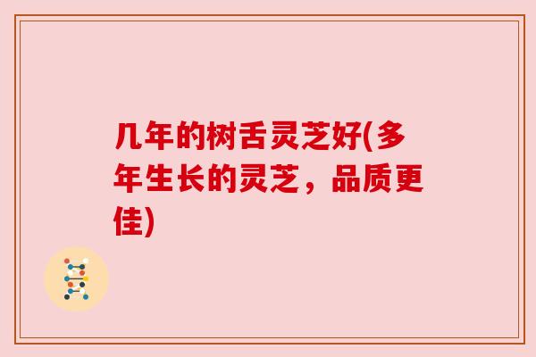 几年的树舌灵芝好(多年生长的灵芝，品质更佳)