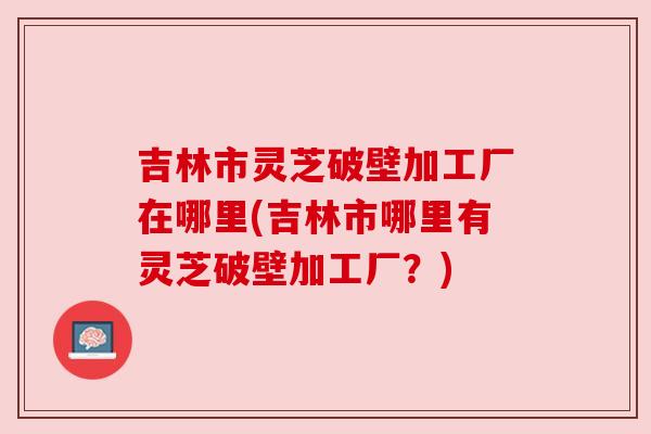 吉林市灵芝破壁加工厂在哪里(吉林市哪里有灵芝破壁加工厂?) 吉林市灵芝破壁加工厂在哪里(吉林市哪里有灵芝破壁加工厂?)