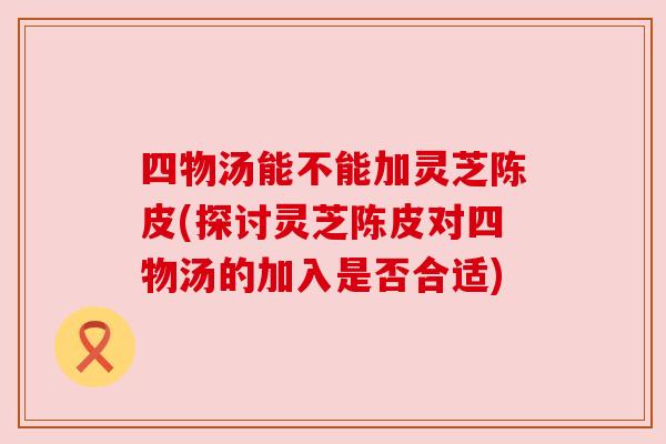 四物汤能不能加灵芝陈皮(探讨灵芝陈皮对四物汤的加入是否合适) 四物汤能不能加灵芝陈皮(探讨灵芝陈皮对四物汤的加入是否合适)