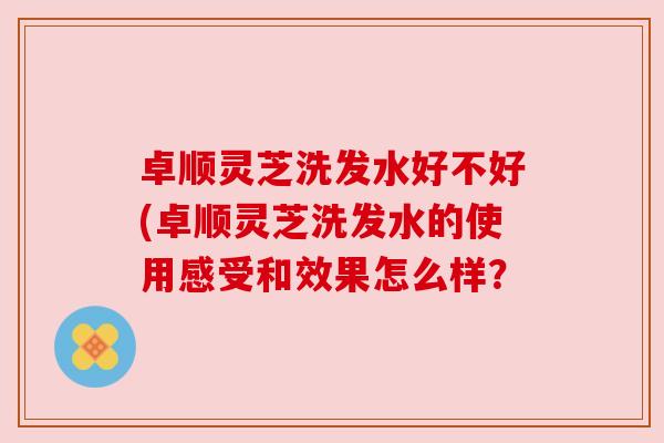 卓顺灵芝洗发水好不好(卓顺灵芝洗发水的使用感受和效果怎么样? 卓顺灵芝洗发水好不好(卓顺灵芝洗发水的使用感受和效果怎么样?