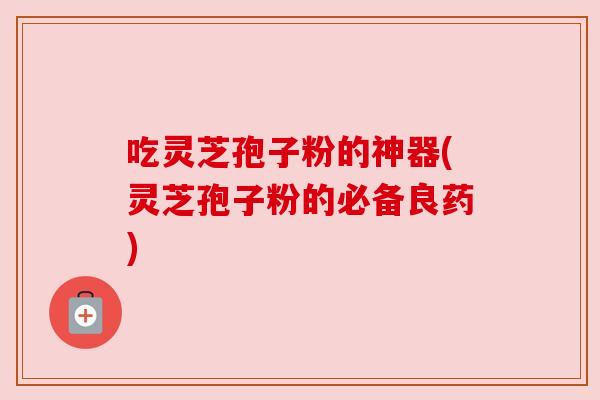 吃灵芝孢子粉的神器(灵芝孢子粉的必备良药) 吃灵芝孢子粉的神器(灵芝孢子粉的必备良药)