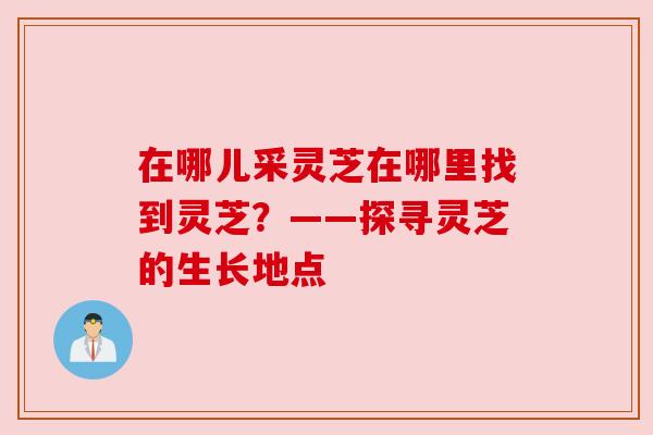在哪儿采灵芝在哪里找到灵芝?——探寻灵芝的生长地点 在哪儿采灵芝在哪里找到灵芝?——探寻灵芝的生长地点