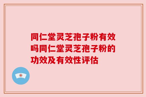 同仁堂灵芝孢子粉有效吗同仁堂灵芝孢子粉的功效及有效性评估