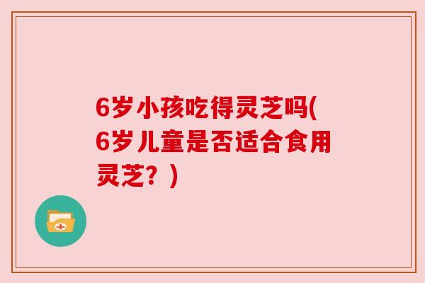 6岁小孩吃得灵芝吗(6岁儿童是否适合食用灵芝?) 6岁小孩吃得灵芝吗(6岁儿童是否适合食用灵芝?)