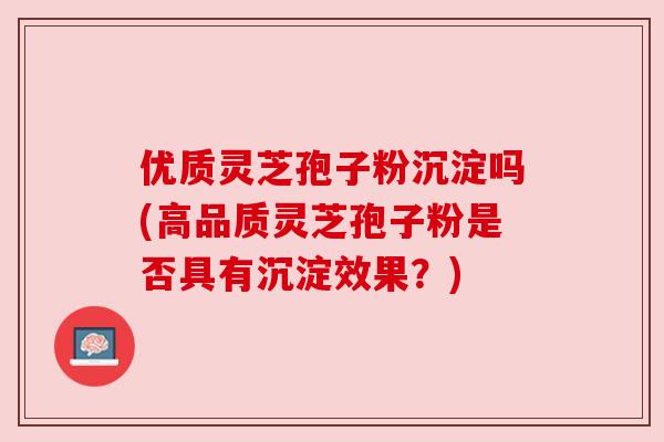 优质灵芝孢子粉沉淀吗(高品质灵芝孢子粉是否具有沉淀效果?) 优质灵芝孢子粉沉淀吗(高品质灵芝孢子粉是否具有沉淀效果?)
