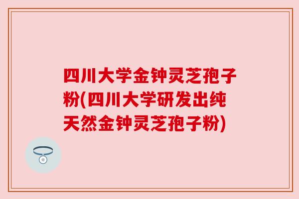 四川大学金钟灵芝孢子粉(四川大学研发出纯天然金钟灵芝孢子粉)