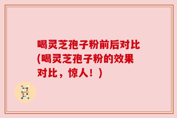 喝灵芝孢子粉前后对比(喝灵芝孢子粉的效果对比，惊人！)