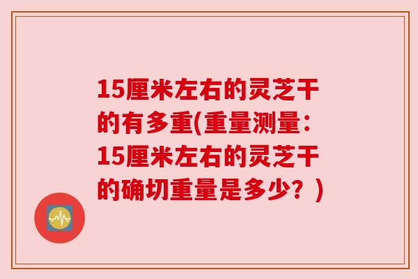 15厘米左右的灵芝干的有多重(重量测量:15厘米左右的灵芝干的确切重量是多少?) 15厘米左右的灵芝干的有多重(重量测量:15厘米左右的灵芝干的确切重量是多少?)