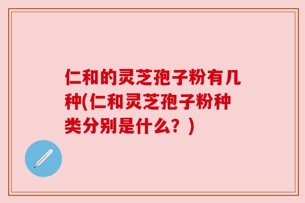 仁和的灵芝孢子粉有几种(仁和灵芝孢子粉种类分别是什么？)